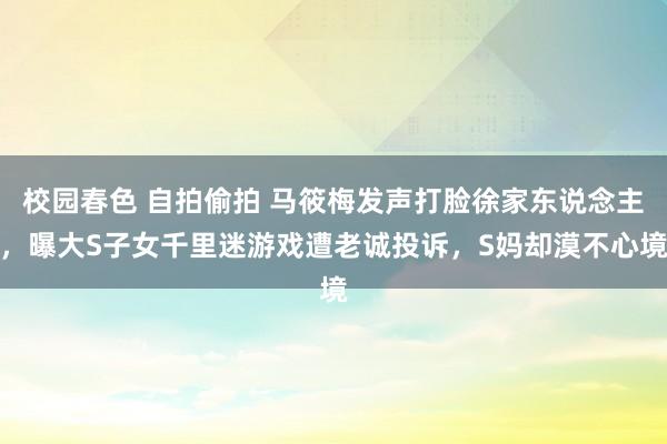 校园春色 自拍偷拍 马筱梅发声打脸徐家东说念主，曝大S子女千里迷游戏遭老诚投诉，S妈却漠不心境